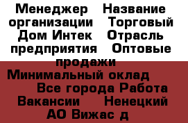 Менеджер › Название организации ­ Торговый Дом Интек › Отрасль предприятия ­ Оптовые продажи › Минимальный оклад ­ 15 000 - Все города Работа » Вакансии   . Ненецкий АО,Вижас д.